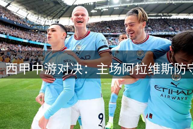 西甲中游对决：主场阿拉维斯防守坚挺，客场黄潜危机四伏